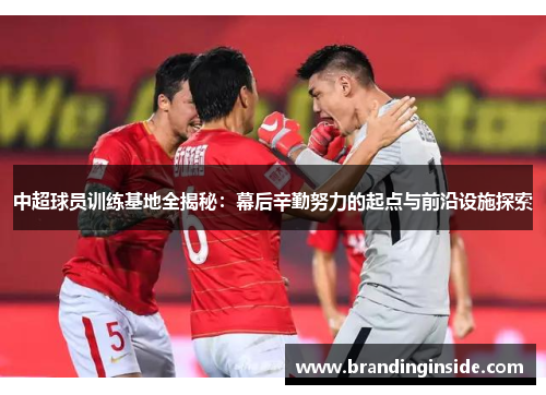 中超球员训练基地全揭秘：幕后辛勤努力的起点与前沿设施探索